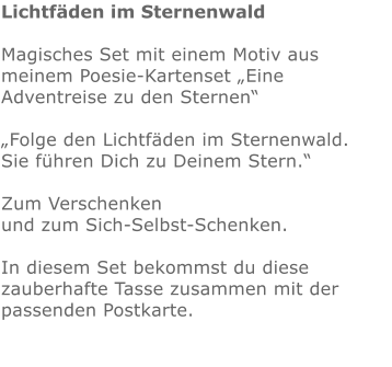 Lichtfäden im Sternenwald  Magisches Set mit einem Motiv aus meinem Poesie-Kartenset „Eine Adventreise zu den Sternen“  „Folge den Lichtfäden im Sternenwald. Sie führen Dich zu Deinem Stern.“  Zum Verschenken  und zum Sich-Selbst-Schenken.   In diesem Set bekommst du diese zauberhafte Tasse zusammen mit der passenden Postkarte.              