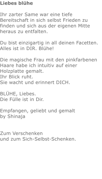 Liebes blühe  Ihr zarter Same war eine tiefe Bereitschaft in sich selbst Frieden zu finden und sich aus der eigenen Mitte heraus zu entfalten. Du bist einzigartig in all deinen Facetten.  Alles ist in DIR. Blühe!   Die magische Frau mit den pinkfarbenen Haare habe ich intuitiv auf einer Holzplatte gemalt.  Ihr Blick ruht.  Sie wacht und erinnert DICH.  BLÜHE, Liebes. Die Fülle ist in Dir.  Empfangen, geliebt und gemalt by Shinaja   Zum Verschenken  und zum Sich-Selbst-Schenken.               