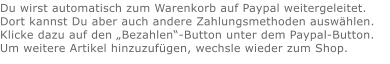 Du wirst automatisch zum Warenkorb auf Paypal weitergeleitet. Dort kannst Du aber auch andere Zahlungsmethoden auswählen.Klicke dazu auf den „Bezahlen“-Button unter dem Paypal-Button.  Um weitere Artikel hinzuzufügen, wechsle wieder zum Shop.