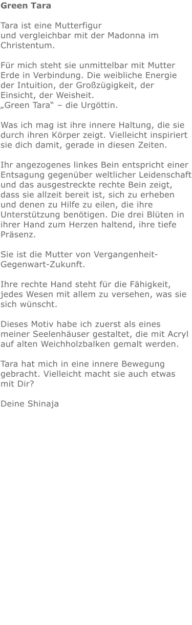 Green Tara  Tara ist eine Mutterfigur  und vergleichbar mit der Madonna im Christentum.  Für mich steht sie unmittelbar mit Mutter Erde in Verbindung. Die weibliche Energie der Intuition, der Großzügigkeit, der Einsicht, der Weisheit.  „Green Tara“ – die Urgöttin.  Was ich mag ist ihre innere Haltung, die sie durch ihren Körper zeigt. Vielleicht inspiriert sie dich damit, gerade in diesen Zeiten.  Ihr angezogenes linkes Bein entspricht einer Entsagung gegenüber weltlicher Leidenschaft und das ausgestreckte rechte Bein zeigt, dass sie allzeit bereit ist, sich zu erheben und denen zu Hilfe zu eilen, die ihre Unterstützung benötigen. Die drei Blüten in ihrer Hand zum Herzen haltend, ihre tiefe Präsenz.  Sie ist die Mutter von Vergangenheit-Gegenwart-Zukunft.  Ihre rechte Hand steht für die Fähigkeit, jedes Wesen mit allem zu versehen, was sie sich wünscht.   Dieses Motiv habe ich zuerst als eines meiner Seelenhäuser gestaltet, die mit Acryl auf alten Weichholzbalken gemalt werden.  Tara hat mich in eine innere Bewegung gebracht. Vielleicht macht sie auch etwas mit Dir?   Deine Shinaja       