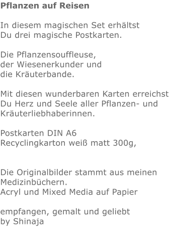 Pflanzen auf Reisen  In diesem magischen Set erhältst Du drei magische Postkarten.  Die Pflanzensouffleuse, der Wiesenerkunder und die Kräuterbande.  Mit diesen wunderbaren Karten erreichst Du Herz und Seele aller Pflanzen- und Kräuterliebhaberinnen. Postkarten DIN A6  Recyclingkarton weiß matt 300g,   Die Originalbilder stammt aus meinen Medizinbüchern. Acryl und Mixed Media auf Papier  empfangen, gemalt und geliebt by Shinaja