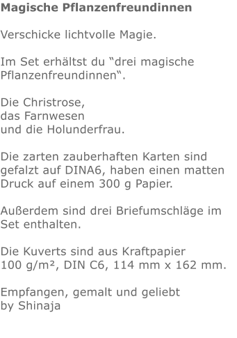 Magische Pflanzenfreundinnen  Verschicke lichtvolle Magie.  Im Set erhältst du “drei magische Pflanzenfreundinnen“.  Die Christrose, das Farnwesen und die Holunderfrau.  Die zarten zauberhaften Karten sind gefalzt auf DINA6, haben einen matten Druck auf einem 300 g Papier.  Außerdem sind drei Briefumschläge im Set enthalten.  Die Kuverts sind aus Kraftpapier 100 g/m², DIN C6, 114 mm x 162 mm. Empfangen, gemalt und geliebt by Shinaja