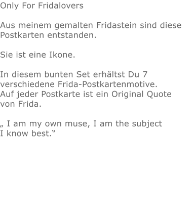 Only For FridaloversAus meinem gemalten Fridastein sind diese Postkarten entstanden. Sie ist eine Ikone. In diesem bunten Set erhältst Du 7 verschiedene Frida-Postkartenmotive.Auf jeder Postkarte ist ein Original Quote  von Frida. „ I am my own muse, I am the subject I know best.“