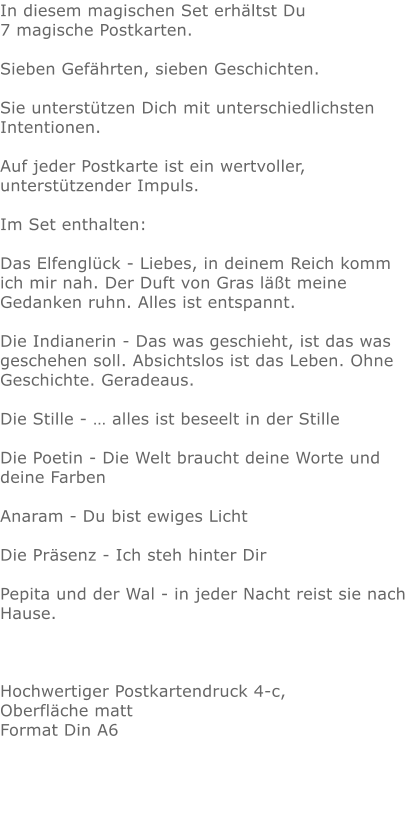 In diesem magischen Set erhältst Du 7 magische Postkarten.Sieben Gefährten, sieben Geschichten. Sie unterstützen Dich mit unterschiedlichsten Intentionen.Auf jeder Postkarte ist ein wertvoller, unterstützender Impuls. Im Set enthalten: Das Elfenglück - Liebes, in deinem Reich komm ich mir nah. Der Duft von Gras läßt meine Gedanken ruhn. Alles ist entspannt.Die Indianerin - Das was geschieht, ist das was geschehen soll. Absichtslos ist das Leben. Ohne Geschichte. Geradeaus.Die Stille - … alles ist beseelt in der StilleDie Poetin - Die Welt braucht deine Worte und deine FarbenAnaram - Du bist ewiges LichtDie Präsenz - Ich steh hinter DirPepita und der Wal - in jeder Nacht reist sie nach Hause. Hochwertiger Postkartendruck 4-c, Oberfläche matt Format Din A6