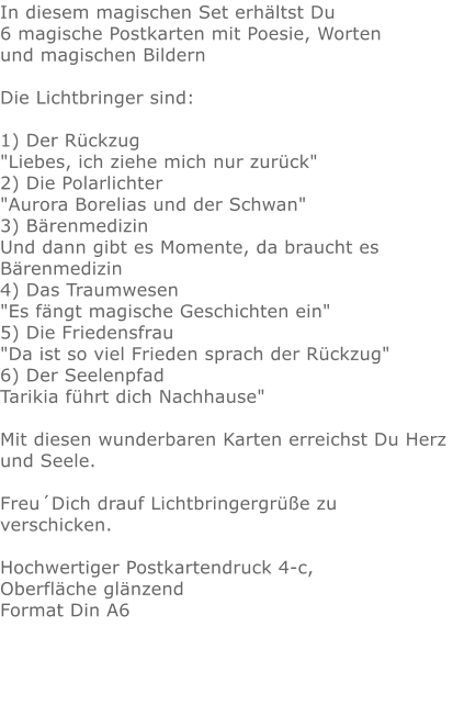 In diesem magischen Set erhältst Du 6 magische Postkarten mit Poesie, Wortenund magischen Bildern Die Lichtbringer sind:  1) Der Rückzug "Liebes, ich ziehe mich nur zurück"  2) Die Polarlichter "Aurora Borelias und der Schwan"  3) Bärenmedizin Und dann gibt es Momente, da braucht es Bärenmedizin 4) Das Traumwesen "Es fängt magische Geschichten ein" 5) Die Friedensfrau "Da ist so viel Frieden sprach der Rückzug"  6) Der Seelenpfad Tarikia führt dich Nachhause" Mit diesen wunderbaren Karten erreichst Du Herz und Seele. Freu´Dich drauf Lichtbringergrüße zu verschicken. Hochwertiger Postkartendruck 4-c, Oberfläche glänzendFormat Din A6