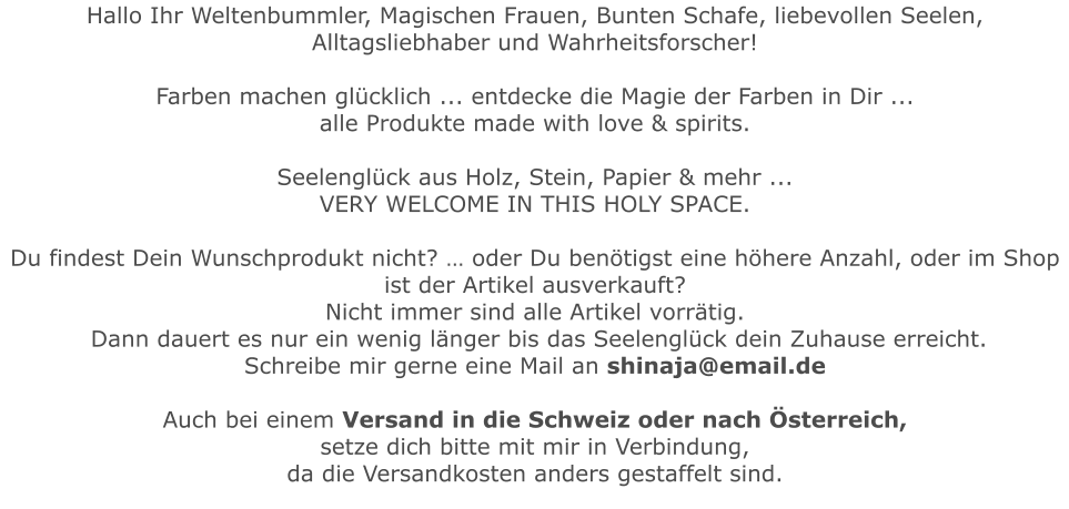 Hallo Ihr Weltenbummler, Magischen Frauen, Bunten Schafe, liebevollen Seelen, Alltagsliebhaber und Wahrheitsforscher!   Farben machen glücklich ... entdecke die Magie der Farben in Dir ...  alle Produkte made with love & spirits.  Seelenglück aus Holz, Stein, Papier & mehr ...  VERY WELCOME IN THIS HOLY SPACE.Du findest Dein Wunschprodukt nicht? … oder Du benötigst eine höhere Anzahl, oder im Shop ist der Artikel ausverkauft?Nicht immer sind alle Artikel vorrätig. Dann dauert es nur ein wenig länger bis das Seelenglück dein Zuhause erreicht.   Schreibe mir gerne eine Mail an shinaja@email.de  Auch bei einem Versand in die Schweiz oder nach Österreich, setze dich bitte mit mir in Verbindung, da die Versandkosten anders gestaffelt sind.