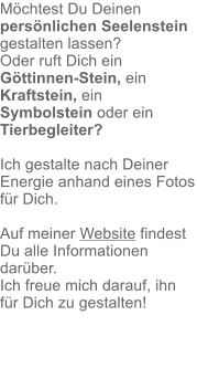 Möchtest Du Deinen persönlichen Seelenstein gestalten lassen? Oder ruft Dich ein Göttinnen-Stein, ein Kraftstein, ein Symbolstein oder ein Tierbegleiter?  Ich gestalte nach Deiner Energie anhand eines Fotos für Dich.  Auf meiner Website findest Du alle Informationen darüber. Ich freue mich darauf, ihn für Dich zu gestalten!