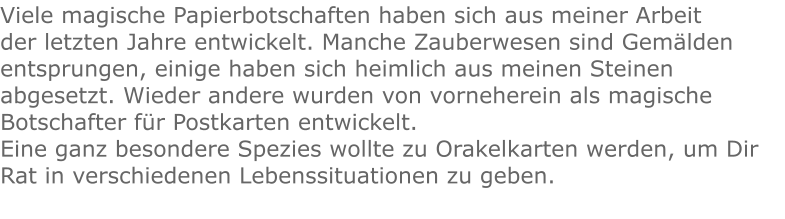 Viele magische Papierbotschaften haben sich aus meiner Arbeit der letzten Jahre entwickelt. Manche Zauberwesen sind Gemälden entsprungen, einige haben sich heimlich aus meinen Steinen abgesetzt. Wieder andere wurden von vorneherein als magische Botschafter für Postkarten entwickelt. Eine ganz besondere Spezies wollte zu Orakelkarten werden, um Dir Rat in verschiedenen Lebenssituationen zu geben.