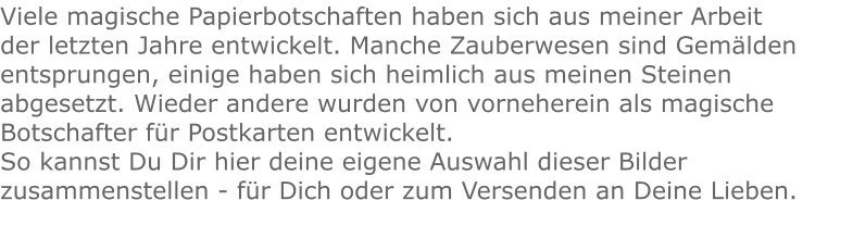 Viele magische Papierbotschaften haben sich aus meiner Arbeit der letzten Jahre entwickelt. Manche Zauberwesen sind Gemälden entsprungen, einige haben sich heimlich aus meinen Steinen abgesetzt. Wieder andere wurden von vorneherein als magische Botschafter für Postkarten entwickelt. So kannst Du Dir hier deine eigene Auswahl dieser Bilder zusammenstellen - für Dich oder zum Versenden an Deine Lieben.