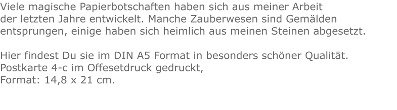 Viele magische Papierbotschaften haben sich aus meiner Arbeit der letzten Jahre entwickelt. Manche Zauberwesen sind Gemälden entsprungen, einige haben sich heimlich aus meinen Steinen abgesetzt.    Hier findest Du sie im DIN A5 Format in besonders schöner Qualität.Postkarte 4-c im Offesetdruck gedruckt,Format: 14,8 x 21 cm.