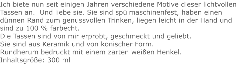 Ich biete nun seit einigen Jahren verschiedene Motive dieser lichtvollen Tassen an.  Und liebe sie. Sie sind spülmaschinenfest, haben einen dünnen Rand zum genussvollen Trinken, liegen leicht in der Hand und sind zu 100 % farbecht. Die Tassen sind von mir erprobt, geschmeckt und geliebt. Sie sind aus Keramik und von konischer Form.Rundherum bedruckt mit einem zarten weißen Henkel. Inhaltsgröße: 300 ml