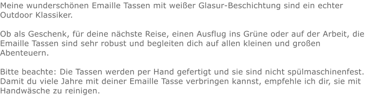 Meine wunderschönen Emaille Tassen mit weißer Glasur-Beschichtung sind ein echter Outdoor Klassiker.   Ob als Geschenk, für deine nächste Reise, einen Ausflug ins Grüne oder auf der Arbeit, die Emaille Tassen sind sehr robust und begleiten dich auf allen kleinen und großen Abenteuern.  Bitte beachte: Die Tassen werden per Hand gefertigt und sie sind nicht spülmaschinenfest. Damit du viele Jahre mit deiner Emaille Tasse verbringen kannst, empfehle ich dir, sie mit Handwäsche zu reinigen.