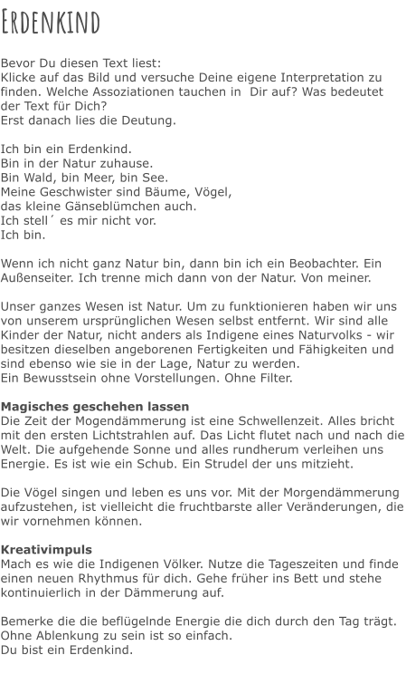 Erdenkind  Bevor Du diesen Text liest: Klicke auf das Bild und versuche Deine eigene Interpretation zu finden. Welche Assoziationen tauchen in  Dir auf? Was bedeutet der Text für Dich? Erst danach lies die Deutung.  Ich bin ein Erdenkind. Bin in der Natur zuhause. Bin Wald, bin Meer, bin See. Meine Geschwister sind Bäume, Vögel, das kleine Gänseblümchen auch. Ich stell´ es mir nicht vor. Ich bin.  Wenn ich nicht ganz Natur bin, dann bin ich ein Beobachter. Ein Außenseiter. Ich trenne mich dann von der Natur. Von meiner.  Unser ganzes Wesen ist Natur. Um zu funktionieren haben wir uns von unserem ursprünglichen Wesen selbst entfernt. Wir sind alle Kinder der Natur, nicht anders als Indigene eines Naturvolks - wir besitzen dieselben angeborenen Fertigkeiten und Fähigkeiten und sind ebenso wie sie in der Lage, Natur zu werden.  Ein Bewusstsein ohne Vorstellungen. Ohne Filter.  Magisches geschehen lassen Die Zeit der Mogendämmerung ist eine Schwellenzeit. Alles bricht mit den ersten Lichtstrahlen auf. Das Licht flutet nach und nach die Welt. Die aufgehende Sonne und alles rundherum verleihen uns Energie. Es ist wie ein Schub. Ein Strudel der uns mitzieht.  Die Vögel singen und leben es uns vor. Mit der Morgendämmerung aufzustehen, ist vielleicht die fruchtbarste aller Veränderungen, die wir vornehmen können.  Kreativimpuls Mach es wie die Indigenen Völker. Nutze die Tageszeiten und finde einen neuen Rhythmus für dich. Gehe früher ins Bett und stehe kontinuierlich in der Dämmerung auf.  Bemerke die die beflügelnde Energie die dich durch den Tag trägt.  Ohne Ablenkung zu sein ist so einfach.  Du bist ein Erdenkind.