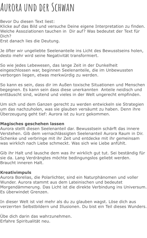 Aurora und der Schwan  Bevor Du diesen Text liest: Klicke auf das Bild und versuche Deine eigene Interpretation zu finden. Welche Assoziationen tauchen in  Dir auf? Was bedeutet der Text für Dich? Erst danach lies die Deutung.  Je öfter wir ungeliebte Seelenanteile ins Licht des Bewusstseins holen, desto mehr wird seine Negativität transformiert.  So wie jedes Lebewesen, das lange Zeit in der Dunkelheit eingeschlossen war, beginnen Seelenanteile, die im Unbewussten verborgen liegen, etwas merkwürdig zu werden.   So kann es sein, dass dir im Außen toxische Situationen und Menschen begegnen. Es kann sein dass diese unerkannten  Anteile neidisch und enttäuscht sind, wütend und vieles in der Welt ungerecht empfinden.  Um sich und dem Ganzen gerecht zu werden entwickeln sie Strategien um das nachzuholen, was sie glauben versäumt zu haben. Denn ihre Überzeugung geht tief: Aurora ist zu kurz gekommen.   Magisches geschehen lassen Aurora stellt diesen Seelenanteil dar. Bewusstsein schärft das innere Verstehen. Gib dem vernachlässigten Seelenanteil Aurora Raum in Dir. Schenke und verbringe mit ihr Zeit und entdecke mit ihr gemeinsam was wirklich nach Liebe schmeckt. Was sich wie Liebe anfühlt.   Gib ihr Halt und lausche dem was ihr wirklich gut tut. Sei beständig für sie da. Lang Verdrängtes möchte bedingungslos geliebt werden. Braucht inneren Halt.  Kreativimpuls Aurora Borelias, die Polarlichter, sind ein Naturphänomen und voller Wunder. Aurora stammt aus dem Lateinischen und bedeutet Morgendämmerung. Das Licht ist die direkte Verbindung ins Universum. Es überwindet Grenzen.   In dieser Welt ist viel mehr als du zu glauben wagst. Löse dich aus verzerrten Selbstbildern und Illusionen. Du bist ein Teil dieses Wunders.  Übe dich darin das wahrzunehmen. Erfahre Spiritualität neu.