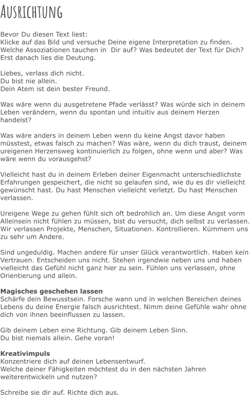 Ausrichtung  Bevor Du diesen Text liest: Klicke auf das Bild und versuche Deine eigene Interpretation zu finden. Welche Assoziationen tauchen in  Dir auf? Was bedeutet der Text für Dich? Erst danach lies die Deutung.  Liebes, verlass dich nicht. Du bist nie allein. Dein Atem ist dein bester Freund.  Was wäre wenn du ausgetretene Pfade verlässt? Was würde sich in deinem Leben verändern, wenn du spontan und intuitiv aus deinem Herzen handelst?  Was wäre anders in deinem Leben wenn du keine Angst davor haben müsstest, etwas falsch zu machen? Was wäre, wenn du dich traust, deinem ureigenen Herzensweg kontinuierlich zu folgen, ohne wenn und aber? Was wäre wenn du vorausgehst?   Vielleicht hast du in deinem Erleben deiner Eigenmacht unterschiedlichste Erfahrungen gespeichert, die nicht so gelaufen sind, wie du es dir vielleicht gewünscht hast. Du hast Menschen vielleicht verletzt. Du hast Menschen verlassen.  Ureigene Wege zu gehen fühlt sich oft bedrohlich an. Um diese Angst vorm Alleinsein nicht fühlen zu müssen, bist du versucht, dich selbst zu verlassen. Wir verlassen Projekte, Menschen, Situationen. Kontrollieren. Kümmern uns zu sehr um Andere.  Sind ungeduldig. Machen andere für unser Glück verantwortlich. Haben kein Vertrauen. Entscheiden uns nicht. Stehen irgendwie neben uns und haben vielleicht das Gefühl nicht ganz hier zu sein. Fühlen uns verlassen, ohne Orientierung und allein.   Magisches geschehen lassen Schärfe dein Bewusstsein. Forsche wann und in welchen Bereichen deines Lebens du deine Energie falsch ausrichtest. Nimm deine Gefühle wahr ohne dich von ihnen beeinflussen zu lassen.  Gib deinem Leben eine Richtung. Gib deinem Leben Sinn. Du bist niemals allein. Gehe voran!  Kreativimpuls Konzentriere dich auf deinen Lebensentwurf. Welche deiner Fähigkeiten möchtest du in den nächsten Jahren weiterentwickeln und nutzen?   Schreibe sie dir auf. Richte dich aus.