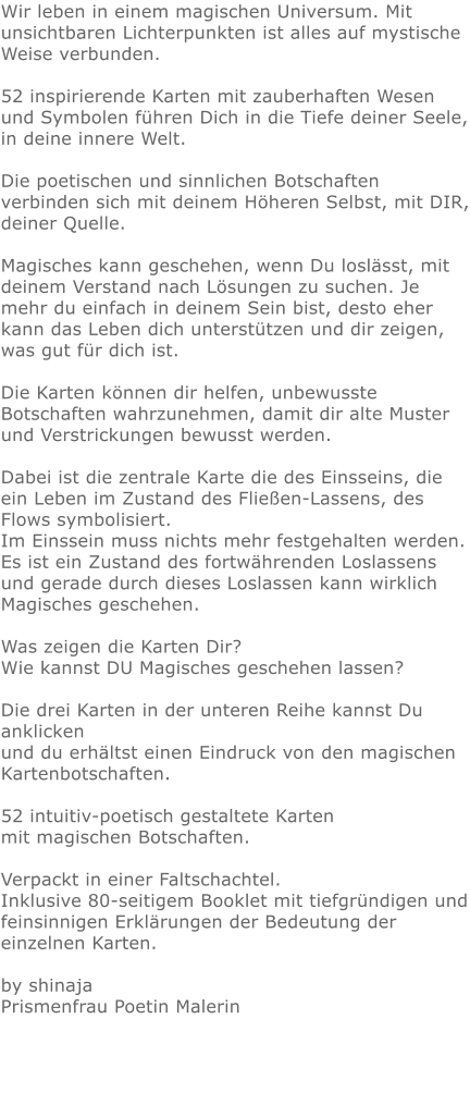 Wir leben in einem magischen Universum. Mit unsichtbaren Lichterpunkten ist alles auf mystische Weise verbunden.  52 inspirierende Karten mit zauberhaften Wesen und Symbolen führen Dich in die Tiefe deiner Seele, in deine innere Welt.  Die poetischen und sinnlichen Botschaften verbinden sich mit deinem Höheren Selbst, mit DIR, deiner Quelle.  Magisches kann geschehen, wenn Du loslässt, mit deinem Verstand nach Lösungen zu suchen. Je mehr du einfach in deinem Sein bist, desto eher kann das Leben dich unterstützen und dir zeigen, was gut für dich ist.  Die Karten können dir helfen, unbewusste Botschaften wahrzunehmen, damit dir alte Muster und Verstrickungen bewusst werden.  Dabei ist die zentrale Karte die des Einsseins, die ein Leben im Zustand des Fließen-Lassens, des Flows symbolisiert. Im Einssein muss nichts mehr festgehalten werden. Es ist ein Zustand des fortwährenden Loslassens und gerade durch dieses Loslassen kann wirklich Magisches geschehen.  Was zeigen die Karten Dir? Wie kannst DU Magisches geschehen lassen?  Die drei Karten in der unteren Reihe kannst Du anklicken und du erhältst einen Eindruck von den magischen Kartenbotschaften.  52 intuitiv-poetisch gestaltete Karten mit magischen Botschaften.  Verpackt in einer Faltschachtel. Inklusive 80-seitigem Booklet mit tiefgründigen und feinsinnigen Erklärungen der Bedeutung der einzelnen Karten.  by shinajaPrismenfrau Poetin Malerin