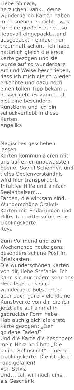 Liebe Shinaja, herzlichen Dank...deine wunderbaren Karten haben mich soeben erreicht...was für eine große Freude...so liebevoll eingepackt...und ausgepackt - einfach nur traumhaft schön...ich habe natürlich gleich die erste Karte gezogen und sie wurde auf so wunderbare Art und Weise beschrieben, dass ich mich gleich wieder erkannte und dazu noch einen tollen Tipp bekam .. besser geht es kaum....du bist eine besondere Künstlerin und ich bin schockverliebt in diese Karten. Angelika   Magisches geschehen lassen...  Karten kommunizieren mit uns auf einer unbewussten Ebene. Soviel Schönheit und tiefes Seelenverständnis wird hier transportiert. Intuitive Hilfe und einfach Seelenbalsam... Farben, die wirksam sind... Wunderschöne Orakel-Karten mit Erklärungen und Hilfe. Ich hatte sofort eine Lieblingskarte.  Reya    Zum Vollmond und zum Wochenende heute ganz besonders schöne Post im Briefkasten. Die wunderschönen Karten von dir, liebe Stefanie. Ich kann sie nur jedem sehr ans Herz legen. Es sind wunderbare Botschaften aber auch ganz viele kleine Kunstwerke von dir, die ich jetzt alle auf einmal in gedruckter Form habe. Hab auch gleich die erste Karte gezogen: „Der goldene Faden!“ Und die Karte die besonders mein Herz berührt: „Die kleine Sehnsucht“ - meine Lieblingskarte. Die ist gleich raus gefallen! Von Sylvia Und... Ich will noch eins... als Geschenk.