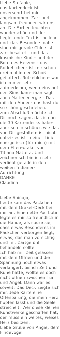 Liebe Stefanie, das Kartendeck ist unversehrt bei mir angekommen. Zart und langsam freunden wir uns an. Die Farben leuchten wunderschön und der begleitende Text ist heilend und klar. Besonders nahe sind mir gerade Chloe ist zart besaitet - und das kosmische Kind - und der Bote des Herzens- das Rotkehlchen- ist mir schon drei mal in den Schoß geflattert. Rotkehlchen- war ich immer sehr aufmerksam, wenn eins auf den Sims kam- man sagt auch Marienenergie - Das mit den Ahnen- das hast du so schön geschrieben. zum Abschluß möchte ich Dir noch sagen, das ich an die 30 Kartendecks habe- aber so ein schönes wie das von Dir gestaltete ist nicht dabei- es ist in einer Linie  energetisch (für mich) mit dem Elfen-orakel von Titiana Mattera. Und zeichnerisch bin ich sehr verliebt gerade in den weißen Indianer- Aufrichtung. DANKE Claudina   Liebe Shinaja, heute kam das Päckchen mit dem Orakel-Deck bei mir an. Eine nette Postbotin legte es mir so freundlich in die Hände, als spüre sie, dass etwas Besonderes im Päckchen verborgen liegt, etwas, das man vorsichtig und mit Zartgefühl behandeln sollte. Ich hab mir Zeit gelassen mit dem Öffnen und die Spannung noch etwas verlängert, bis ich Zeit und Ruhe hatte, wollte es doch nicht öffnen zwischen Tür und Angel. Dann war es soweit. Das Deck zeigte sich mir. Jede Karte eine Offenbarung, die mein Herz hüpfen lässt und die Seele streichelt. Wer diese kleinen Kunstwerke geschaffen hat, der muss ein weites, weises Herz besitzen. Liebe Grüße von Angie, dem Findevogel