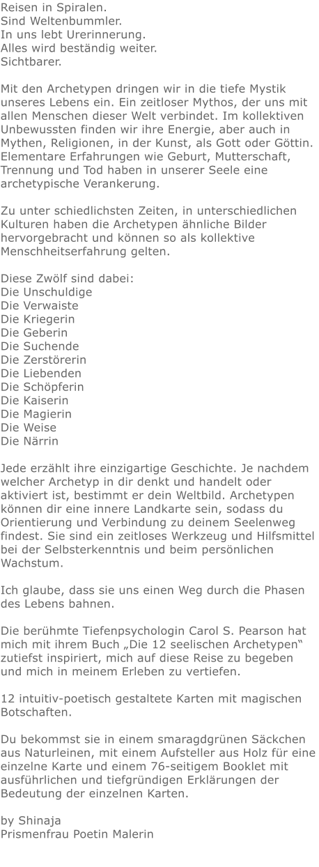 Reisen in Spiralen. Sind Weltenbummler. In uns lebt Urerinnerung. Alles wird beständig weiter. Sichtbarer.  Mit den Archetypen dringen wir in die tiefe Mystik unseres Lebens ein. Ein zeitloser Mythos, der uns mit allen Menschen dieser Welt verbindet. Im kollektiven Unbewussten finden wir ihre Energie, aber auch in Mythen, Religionen, in der Kunst, als Gott oder Göttin. Elementare Erfahrungen wie Geburt, Mutterschaft, Trennung und Tod haben in unserer Seele eine archetypische Verankerung.  Zu unter schiedlichsten Zeiten, in unterschiedlichen Kulturen haben die Archetypen ähnliche Bilder hervorgebracht und können so als kollektive Menschheitserfahrung gelten.  Diese Zwölf sind dabei: Die Unschuldige Die Verwaiste Die Kriegerin Die Geberin Die Suchende Die Zerstörerin Die Liebenden Die Schöpferin Die Kaiserin Die Magierin Die Weise Die Närrin    Jede erzählt ihre einzigartige Geschichte. Je nachdem welcher Archetyp in dir denkt und handelt oder aktiviert ist, bestimmt er dein Weltbild. Archetypen können dir eine innere Landkarte sein, sodass du Orientierung und Verbindung zu deinem Seelenweg findest. Sie sind ein zeitloses Werkzeug und Hilfsmittel bei der Selbsterkenntnis und beim persönlichen Wachstum.  Ich glaube, dass sie uns einen Weg durch die Phasen des Lebens bahnen.  Die berühmte Tiefenpsychologin Carol S. Pearson hat mich mit ihrem Buch „Die 12 seelischen Archetypen“ zutiefst inspiriert, mich auf diese Reise zu begeben und mich in meinem Erleben zu vertiefen.  12 intuitiv-poetisch gestaltete Karten mit magischen Botschaften.  Du bekommst sie in einem smaragdgrünen Säckchen aus Naturleinen, mit einem Aufsteller aus Holz für eine einzelne Karte und einem 76-seitigem Booklet mit ausführlichen und tiefgründigen Erklärungen der Bedeutung der einzelnen Karten.  by ShinajaPrismenfrau Poetin Malerin