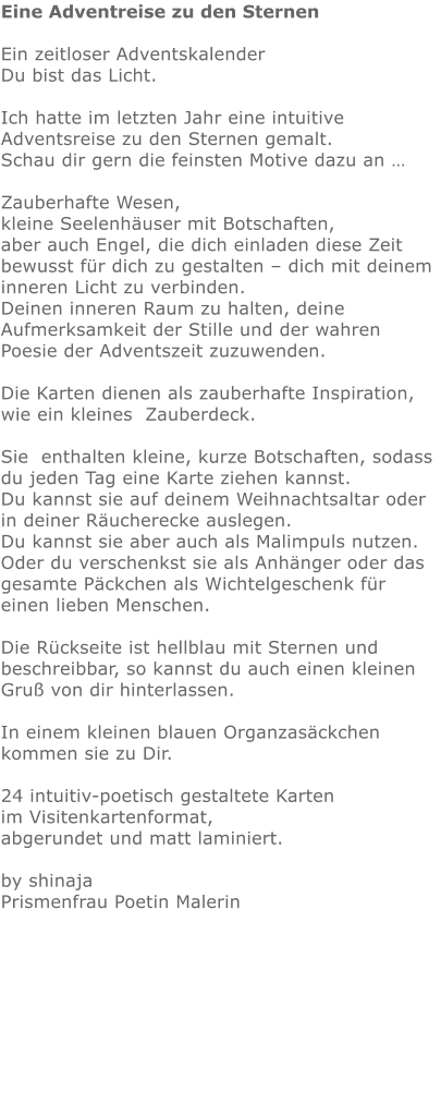 Eine Adventreise zu den Sternen  Ein zeitloser Adventskalender    Du bist das Licht.   Ich hatte im letzten Jahr eine intuitive Adventsreise zu den Sternen gemalt.  Schau dir gern die feinsten Motive dazu an …   Zauberhafte Wesen, kleine Seelenhäuser mit Botschaften,  aber auch Engel, die dich einladen diese Zeit bewusst für dich zu gestalten – dich mit deinem inneren Licht zu verbinden.  Deinen inneren Raum zu halten, deine Aufmerksamkeit der Stille und der wahren Poesie der Adventszeit zuzuwenden.  Die Karten dienen als zauberhafte Inspiration,   wie ein kleines  Zauberdeck.  Sie  enthalten kleine, kurze Botschaften, sodass du jeden Tag eine Karte ziehen kannst. Du kannst sie auf deinem Weihnachtsaltar oder in deiner Räucherecke auslegen.  Du kannst sie aber auch als Malimpuls nutzen.  Oder du verschenkst sie als Anhänger oder das gesamte Päckchen als Wichtelgeschenk für einen lieben Menschen.   Die Rückseite ist hellblau mit Sternen und beschreibbar, so kannst du auch einen kleinen Gruß von dir hinterlassen.    In einem kleinen blauen Organzasäckchen kommen sie zu Dir.    24 intuitiv-poetisch gestaltete Karten im Visitenkartenformat,  abgerundet und matt laminiert.  by shinajaPrismenfrau Poetin Malerin