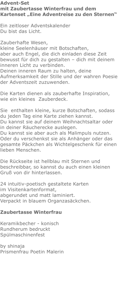 Advent-Set mit Zaubertasse Winterfrau und dem Kartenset „Eine Adventreise zu den Sternen“  Ein zeitloser Adventskalender    Du bist das Licht.   Zauberhafte Wesen, kleine Seelenhäuser mit Botschaften,  aber auch Engel, die dich einladen diese Zeit bewusst für dich zu gestalten – dich mit deinem inneren Licht zu verbinden.  Deinen inneren Raum zu halten, deine Aufmerksamkeit der Stille und der wahren Poesie der Adventszeit zuzuwenden.  Die Karten dienen als zauberhafte Inspiration,   wie ein kleines  Zauberdeck.  Sie  enthalten kleine, kurze Botschaften, sodass du jeden Tag eine Karte ziehen kannst. Du kannst sie auf deinem Weihnachtsaltar oder in deiner Räucherecke auslegen.  Du kannst sie aber auch als Malimpuls nutzen.  Oder du verschenkst sie als Anhänger oder das gesamte Päckchen als Wichtelgeschenk für einen lieben Menschen.   Die Rückseite ist hellblau mit Sternen und beschreibbar, so kannst du auch einen kleinen Gruß von dir hinterlassen.    24 intuitiv-poetisch gestaltete Karten im Visitenkartenformat,  abgerundet und matt laminiert. Verpackt in blauem Organzasäckchen.  Zaubertasse Winterfrau  Keramikbecher - konisch Rundherum bedruckt Spülmaschinenfest  by shinajaPrismenfrau Poetin Malerin