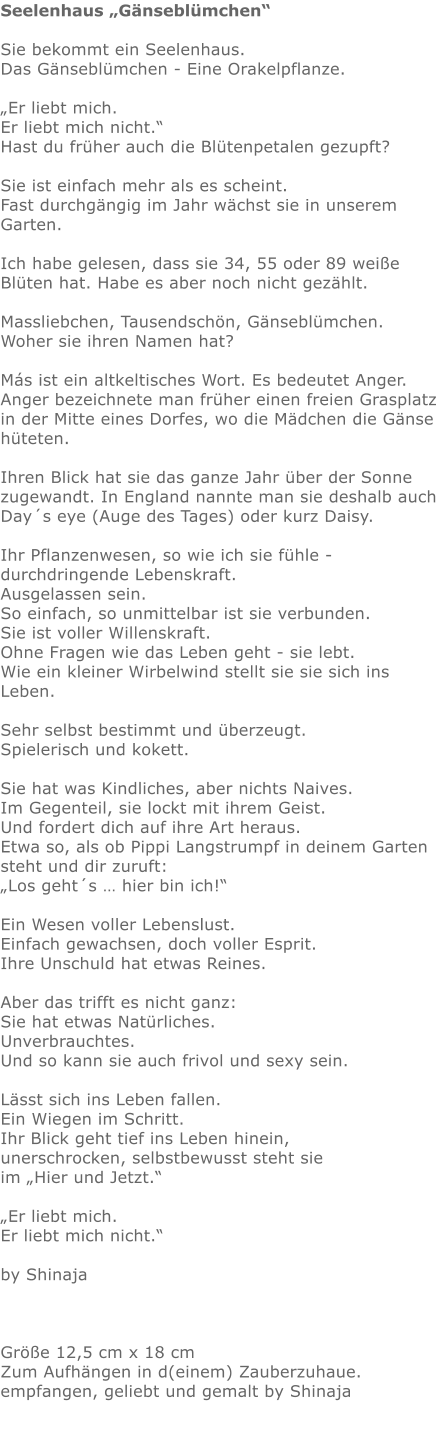 Seelenhaus „Gänseblümchen“  Sie bekommt ein Seelenhaus. Das Gänseblümchen - Eine Orakelpflanze.   „Er liebt mich.  Er liebt mich nicht.“ Hast du früher auch die Blütenpetalen gezupft?   Sie ist einfach mehr als es scheint. Fast durchgängig im Jahr wächst sie in unserem Garten.   Ich habe gelesen, dass sie 34, 55 oder 89 weiße Blüten hat. Habe es aber noch nicht gezählt.  Massliebchen, Tausendschön, Gänseblümchen.  Woher sie ihren Namen hat?  Más ist ein altkeltisches Wort. Es bedeutet Anger.  Anger bezeichnete man früher einen freien Grasplatz in der Mitte eines Dorfes, wo die Mädchen die Gänse hüteten.  Ihren Blick hat sie das ganze Jahr über der Sonne zugewandt. In England nannte man sie deshalb auch Day´s eye (Auge des Tages) oder kurz Daisy.   Ihr Pflanzenwesen, so wie ich sie fühle - durchdringende Lebenskraft.  Ausgelassen sein. So einfach, so unmittelbar ist sie verbunden. Sie ist voller Willenskraft.  Ohne Fragen wie das Leben geht - sie lebt.  Wie ein kleiner Wirbelwind stellt sie sie sich ins Leben.   Sehr selbst bestimmt und überzeugt.  Spielerisch und kokett.  Sie hat was Kindliches, aber nichts Naives.  Im Gegenteil, sie lockt mit ihrem Geist.  Und fordert dich auf ihre Art heraus.  Etwa so, als ob Pippi Langstrumpf in deinem Garten steht und dir zuruft: „Los geht´s … hier bin ich!“  Ein Wesen voller Lebenslust.  Einfach gewachsen, doch voller Esprit.  Ihre Unschuld hat etwas Reines.   Aber das trifft es nicht ganz: Sie hat etwas Natürliches.  Unverbrauchtes.  Und so kann sie auch frivol und sexy sein.  Lässt sich ins Leben fallen.  Ein Wiegen im Schritt.  Ihr Blick geht tief ins Leben hinein,  unerschrocken, selbstbewusst steht sie im „Hier und Jetzt.“   „Er liebt mich.  Er liebt mich nicht.“  by Shinaja    Größe 12,5 cm x 18 cm  Zum Aufhängen in d(einem) Zauberzuhaue.  empfangen, geliebt und gemalt by Shinaja