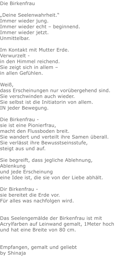 Die Birkenfrau  „Deine Seelenwahrheit.“   Immer wieder jung.  Immer wieder echt – beginnend.  Immer wieder jetzt.  Unmittelbar.  Im Kontakt mit Mutter Erde. Verwurzelt - in den Himmel reichend.  Sie zeigt sich in allem –  in allen Gefühlen.  Weiß, dass Erscheinungen nur vorübergehend sind. Sie verschwinden auch wieder.  Sie selbst ist die Initiatorin von allem. IN jeder Bewegung.  Die Birkenfrau - sie ist eine Pionierfrau,  macht den Flussboden breit.  Sie wandert und verteilt ihre Samen überall.  Sie verlässt ihre Bewusstseinsstufe, steigt aus und auf.  Sie begreift, dass jegliche Ablehnung, Ablenkung  und jede Erscheinung  eine Idee ist, die sie von der Liebe abhält.  Dir Birkenfrau - sie bereitet die Erde vor.  Für alles was nachfolgen wird.   Das Seelengemälde der Birkenfrau ist mit Acrylfarben auf Leinwand gemalt, 1Meter hoch und hat eine Breite von 80 cm.   Empfangen, gemalt und geliebt by Shinaja