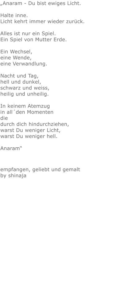 „Anaram - Du bist ewiges Licht. Halte inne.Licht kehrt immer wieder zurück.Alles ist nur ein Spiel.Ein Spiel von Mutter Erde.Ein Wechsel,eine Wende,eine Verwandlung.Nacht und Tag, hell und dunkel, schwarz und weiss, heilig und unheilig. In keinem Atemzug in all´den Momenten die durch dich hindurchziehen, warst Du weniger Licht, warst Du weniger hell. Anaram“ empfangen, geliebt und gemalt by shinaja