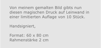 Von meinem gemalten Bild gibts nun diesen magischen Druck auf Leinwand in einer limitierten Auflage von 10 Stück. Handsigniert,  Format: 60 x 80 cmRahmenstärke 2 cm