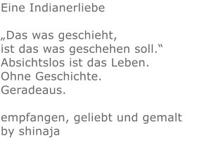 Eine Indianerliebe„Das was geschieht, ist das was geschehen soll.“ Absichtslos ist das Leben. Ohne Geschichte. Geradeaus.  empfangen, geliebt und gemalt by shinaja