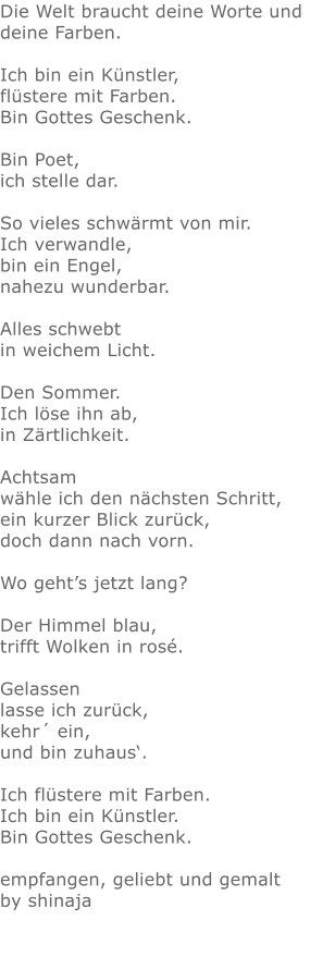 Die Welt braucht deine Worte und deine Farben.  Ich bin ein Künstler, flüstere mit Farben. Bin Gottes Geschenk.  Bin Poet,  ich stelle dar.  So vieles schwärmt von mir. Ich verwandle,  bin ein Engel,  nahezu wunderbar.  Alles schwebt  in weichem Licht.  Den Sommer. Ich löse ihn ab, in Zärtlichkeit.  Achtsam  wähle ich den nächsten Schritt, ein kurzer Blick zurück, doch dann nach vorn.  Wo geht’s jetzt lang?  Der Himmel blau,  trifft Wolken in rosé.  Gelassen  lasse ich zurück, kehr´ ein, und bin zuhaus‘.  Ich flüstere mit Farben. Ich bin ein Künstler. Bin Gottes Geschenk.  empfangen, geliebt und gemalt by shinaja