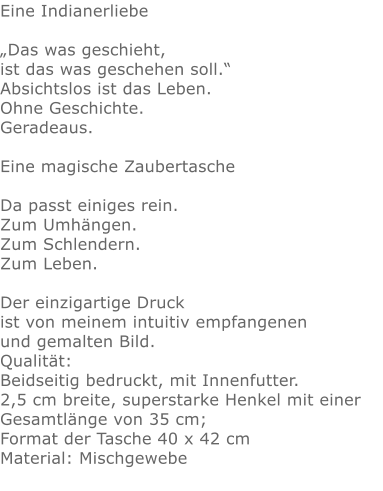 Eine Indianerliebe„Das was geschieht, ist das was geschehen soll.“ Absichtslos ist das Leben. Ohne Geschichte. Geradeaus.  Eine magische ZaubertascheDa passt einiges rein.Zum Umhängen.Zum Schlendern.Zum Leben.Der einzigartige Druck ist von meinem intuitiv empfangenen und gemalten Bild.Qualität: Beidseitig bedruckt, mit Innenfutter. 2,5 cm breite, superstarke Henkel mit einer Gesamtlänge von 35 cm; Format der Tasche 40 x 42 cm Material: Mischgewebe