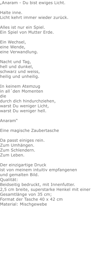 „Anaram - Du bist ewiges Licht. Halte inne.Licht kehrt immer wieder zurück.Alles ist nur ein Spiel.Ein Spiel von Mutter Erde.Ein Wechsel,eine Wende,eine Verwandlung.Nacht und Tag, hell und dunkel, schwarz und weiss, heilig und unheilig. In keinem Atemzug in all´den Momenten die durch dich hindurchziehen, warst Du weniger Licht, warst Du weniger hell. Anaram“  Eine magische ZaubertascheDa passt einiges rein.Zum Umhängen.Zum Schlendern.Zum Leben.Der einzigartige Druck ist von meinem intuitiv empfangenen und gemalten Bild.Qualität: Beidseitig bedruckt, mit Innenfutter. 2,5 cm breite, superstarke Henkel mit einer Gesamtlänge von 35 cm; Format der Tasche 40 x 42 cm Material: Mischgewebe