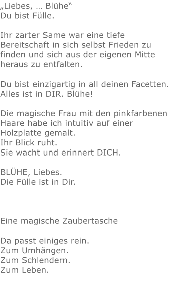 „Liebes, … Blühe“Du bist Fülle. Ihr zarter Same war eine tiefe Bereitschaft in sich selbst Frieden zu finden und sich aus der eigenen Mitte heraus zu entfalten. Du bist einzigartig in all deinen Facetten.  Alles ist in DIR. Blühe!   Die magische Frau mit den pinkfarbenen Haare habe ich intuitiv auf einer Holzplatte gemalt.  Ihr Blick ruht.  Sie wacht und erinnert DICH.  BLÜHE, Liebes. Die Fülle ist in Dir.   Eine magische ZaubertascheDa passt einiges rein.Zum Umhängen.Zum Schlendern.Zum Leben.