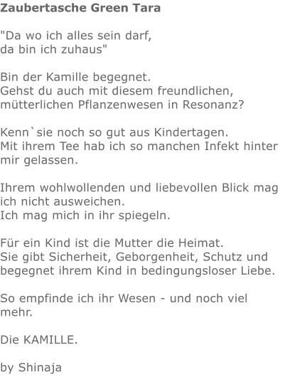 Zaubertasche Green Tara  "Da wo ich alles sein darf,  da bin ich zuhaus"    Bin der Kamille begegnet.  Gehst du auch mit diesem freundlichen, mütterlichen Pflanzenwesen in Resonanz?  Kenn`sie noch so gut aus Kindertagen.  Mit ihrem Tee hab ich so manchen Infekt hinter mir gelassen.  Ihrem wohlwollenden und liebevollen Blick mag ich nicht ausweichen. Ich mag mich in ihr spiegeln.   Für ein Kind ist die Mutter die Heimat.  Sie gibt Sicherheit, Geborgenheit, Schutz und begegnet ihrem Kind in bedingungsloser Liebe.   So empfinde ich ihr Wesen - und noch viel mehr.   Die KAMILLE.   by Shinaja