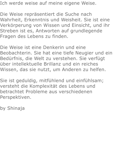 Ich werde weise auf meine eigene Weise.  Die Weise repräsentiert die Suche nach Wahrheit, Erkenntnis und Weisheit. Sie ist eine Verkörperung von Wissen und Einsicht, und ihr Streben ist es, Antworten auf grundlegende Fragen des Lebens zu finden.  Die Weise ist eine Denkerin und eine Beobachterin. Sie hat eine tiefe Neugier und ein Bedürfnis, die Welt zu verstehen. Sie verfügt über intellektuelle Brillanz und ein reiches Wissen, das sie nutzt, um Anderen zu helfen.  Sie ist geduldig, mitfühlend und einfühlsam; versteht die Komplexität des Lebens und betrachtet Probleme aus verschiedenen Perspektiven.  by Shinaja