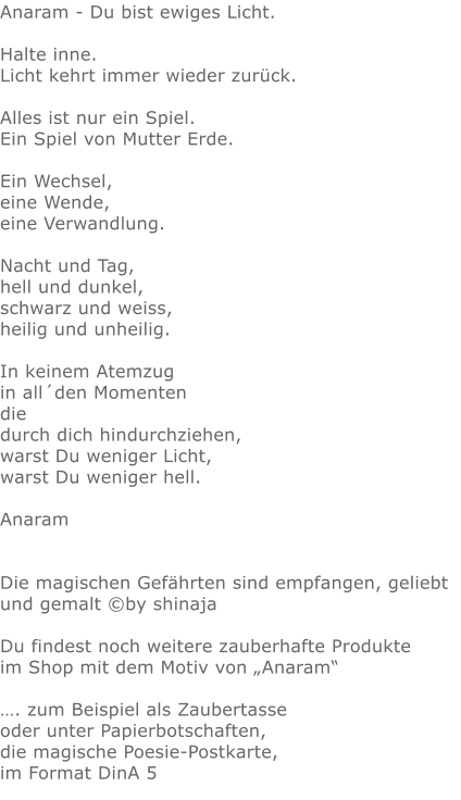 Anaram - Du bist ewiges Licht. Halte inne.Licht kehrt immer wieder zurück.Alles ist nur ein Spiel.Ein Spiel von Mutter Erde.Ein Wechsel,eine Wende,eine Verwandlung.Nacht und Tag, hell und dunkel, schwarz und weiss, heilig und unheilig. In keinem Atemzug in all´den Momenten die durch dich hindurchziehen, warst Du weniger Licht, warst Du weniger hell. AnaramDie magischen Gefährten sind empfangen, geliebt und gemalt ©by shinajaDu findest noch weitere zauberhafte Produkte im Shop mit dem Motiv von „Anaram“…. zum Beispiel als Zaubertasse oder unter Papierbotschaften,die magische Poesie-Postkarte, im Format DinA 5