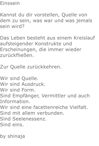 Einssein  Kannst du dir vorstellen, Quelle von dem zu sein, was war und was jemals sein wird?  Das Leben besteht aus einem Kreislauf aufsteigender Konstrukte und Erscheinungen, die immer wieder zurückfließen.  Zur Quelle zurückkehren.  Wir sind Quelle.  Wir sind Ausdruck.  Wir sind Form. Sind Empfänger, Vermittler und auch Information.  Wir sind eine facettenreiche Vielfalt.  Sind mit allem verbunden.  Sind Seelenessenz. Sind eins.  by shinaja           