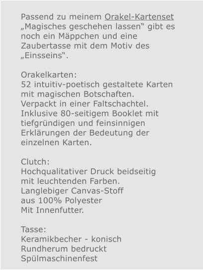 Passend zu meinem Orakel-Kartenset „Magisches geschehen lassen“ gibt es noch ein Mäppchen und eine Zaubertasse mit dem Motiv des „Einsseins“.  Orakelkarten: 52 intuitiv-poetisch gestaltete Karten mit magischen Botschaften. Verpackt in einer Faltschachtel. Inklusive 80-seitigem Booklet mit tiefgründigen und feinsinnigen Erklärungen der Bedeutung der einzelnen Karten.  Clutch: Hochqualitativer Druck beidseitig mit leuchtenden Farben.Langlebiger Canvas-Stoff aus 100% Polyester Mit Innenfutter.  Tasse:Keramikbecher - konisch Rundherum bedruckt Spülmaschinenfest 