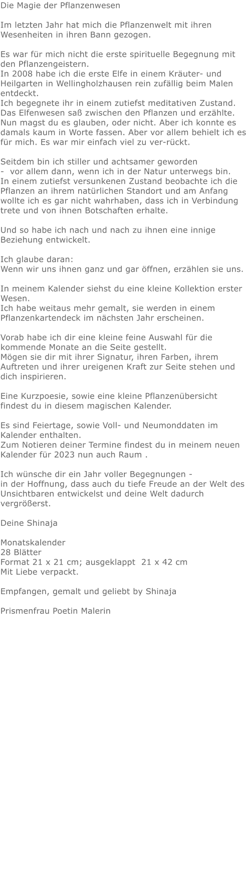 Die Magie der Pflanzenwesen  Im letzten Jahr hat mich die Pflanzenwelt mit ihren Wesenheiten in ihren Bann gezogen.   Es war für mich nicht die erste spirituelle Begegnung mit den Pflanzengeistern.  In 2008 habe ich die erste Elfe in einem Kräuter- und Heilgarten in Wellingholzhausen rein zufällig beim Malen entdeckt.  Ich begegnete ihr in einem zutiefst meditativen Zustand.  Das Elfenwesen saß zwischen den Pflanzen und erzählte.  Nun magst du es glauben, oder nicht. Aber ich konnte es damals kaum in Worte fassen. Aber vor allem behielt ich es für mich. Es war mir einfach viel zu ver-rückt.   Seitdem bin ich stiller und achtsamer geworden  -  vor allem dann, wenn ich in der Natur unterwegs bin. In einem zutiefst versunkenen Zustand beobachte ich die Pflanzen an ihrem natürlichen Standort und am Anfang wollte ich es gar nicht wahrhaben, dass ich in Verbindung trete und von ihnen Botschaften erhalte.   Und so habe ich nach und nach zu ihnen eine innige Beziehung entwickelt.    Ich glaube daran:  Wenn wir uns ihnen ganz und gar öffnen, erzählen sie uns.   In meinem Kalender siehst du eine kleine Kollektion erster Wesen. Ich habe weitaus mehr gemalt, sie werden in einem Pflanzenkartendeck im nächsten Jahr erscheinen.   Vorab habe ich dir eine kleine feine Auswahl für die kommende Monate an die Seite gestellt.  Mögen sie dir mit ihrer Signatur, ihren Farben, ihrem Auftreten und ihrer ureigenen Kraft zur Seite stehen und dich inspirieren.   Eine Kurzpoesie, sowie eine kleine Pflanzenübersicht findest du in diesem magischen Kalender.   Es sind Feiertage, sowie Voll- und Neumonddaten im Kalender enthalten.  Zum Notieren deiner Termine findest du in meinem neuen Kalender für 2023 nun auch Raum .  Ich wünsche dir ein Jahr voller Begegnungen -  in der Hoffnung, dass auch du tiefe Freude an der Welt des Unsichtbaren entwickelst und deine Welt dadurch vergrößerst.    Deine Shinaja   Monatskalender 28 Blätter Format 21 x 21 cm; ausgeklappt  21 x 42 cm  Mit Liebe verpackt.   Empfangen, gemalt und geliebt by Shinaja  Prismenfrau Poetin Malerin  