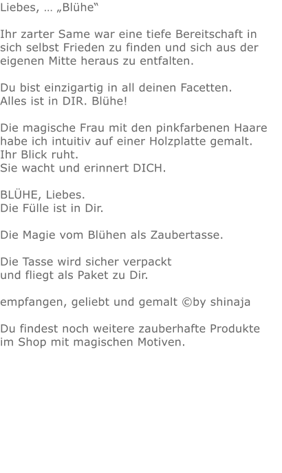 Liebes, … „Blühe“  Ihr zarter Same war eine tiefe Bereitschaft in sich selbst Frieden zu finden und sich aus der eigenen Mitte heraus zu entfalten. Du bist einzigartig in all deinen Facetten.  Alles ist in DIR. Blühe!   Die magische Frau mit den pinkfarbenen Haare habe ich intuitiv auf einer Holzplatte gemalt.  Ihr Blick ruht.  Sie wacht und erinnert DICH.  BLÜHE, Liebes. Die Fülle ist in Dir.  Die Magie vom Blühen als Zaubertasse.Die Tasse wird sicher verpackt und fliegt als Paket zu Dir. empfangen, geliebt und gemalt ©by shinajaDu findest noch weitere zauberhafte Produkte im Shop mit magischen Motiven.