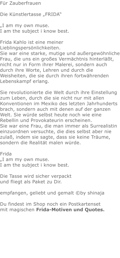 Für ZauberfrauenDie Künstlertasse „FRIDA“  „I am my own muse.I am the subject i know best.Frida Kahlo ist eine meiner Lieblingspersönlichkeiten. Sie war eine starke, mutige und außergewöhnliche Frau, die uns ein großes Vermächtnis hinterläßt, nicht nur in Form ihrer Malerei, sondern auch durch ihre Worte, Lehren und durch die Weisheiten, die sie durch ihren fortwährenden Lebenskampf erlang.  Sie revolutionierte die Welt durch ihre Einstellung zum Leben, durch die sie nicht nur mit allen Konventionen im Mexiko des letzten Jahrhunderts brach, sondern auch mit denen auf der ganzen Welt. Sie würde selbst heute noch wie eine Rebellin und Provokateurin erscheinen. Sie war eine Frau, die man immer als Surrealistin einzuordnen versuchte, die dies selbst aber nie zulaß, indem sie sagte, dass sie keine Träume, sondern die Realität malen würde.Frida„I am my own muse.I am the subject i know best.Die Tasse wird sicher verpackt und fliegt als Paket zu Dir. empfangen, geliebt und gemalt ©by shinajaDu findest im Shop noch ein Postkartensetmit magischen Frida-Motiven und Quotes.