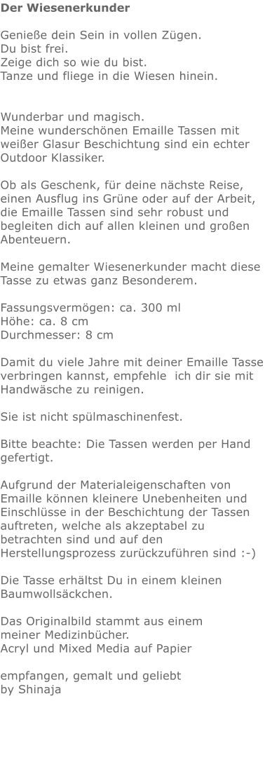 Der Wiesenerkunder  Genieße dein Sein in vollen Zügen.  Du bist frei. Zeige dich so wie du bist. Tanze und fliege in die Wiesen hinein.    Wunderbar und magisch. Meine wunderschönen Emaille Tassen mit weißer Glasur Beschichtung sind ein echter Outdoor Klassiker.   Ob als Geschenk, für deine nächste Reise, einen Ausflug ins Grüne oder auf der Arbeit,  die Emaille Tassen sind sehr robust und begleiten dich auf allen kleinen und großen Abenteuern.  Meine gemalter Wiesenerkunder macht diese Tasse zu etwas ganz Besonderem.   Fassungsvermögen: ca. 300 ml Höhe: ca. 8 cm Durchmesser: 8 cm  Damit du viele Jahre mit deiner Emaille Tasse verbringen kannst, empfehle  ich dir sie mit Handwäsche zu reinigen.  Sie ist nicht spülmaschinenfest.  Bitte beachte: Die Tassen werden per Hand gefertigt.  Aufgrund der Materialeigenschaften von Emaille können kleinere Unebenheiten und Einschlüsse in der Beschichtung der Tassen auftreten, welche als akzeptabel zu betrachten sind und auf den Herstellungsprozess zurückzuführen sind :-)  Die Tasse erhältst Du in einem kleinen Baumwollsäckchen.   Das Originalbild stammt aus einem meiner Medizinbücher. Acryl und Mixed Media auf Papier  empfangen, gemalt und geliebt by Shinaja