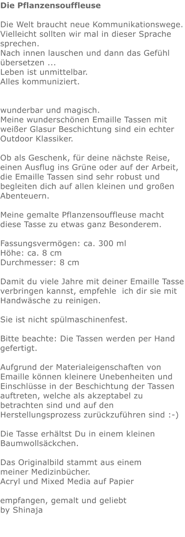 Die Pflanzensouffleuse  Die Welt braucht neue Kommunikationswege. Vielleicht sollten wir mal in dieser Sprache sprechen.  Nach innen lauschen und dann das Gefühl übersetzen ...  Leben ist unmittelbar. Alles kommuniziert.   wunderbar und magisch. Meine wunderschönen Emaille Tassen mit weißer Glasur Beschichtung sind ein echter Outdoor Klassiker.   Ob als Geschenk, für deine nächste Reise, einen Ausflug ins Grüne oder auf der Arbeit,  die Emaille Tassen sind sehr robust und begleiten dich auf allen kleinen und großen Abenteuern.  Meine gemalte Pflanzensouffleuse macht diese Tasse zu etwas ganz Besonderem.   Fassungsvermögen: ca. 300 ml Höhe: ca. 8 cm Durchmesser: 8 cm  Damit du viele Jahre mit deiner Emaille Tasse verbringen kannst, empfehle  ich dir sie mit Handwäsche zu reinigen.  Sie ist nicht spülmaschinenfest.  Bitte beachte: Die Tassen werden per Hand gefertigt.  Aufgrund der Materialeigenschaften von Emaille können kleinere Unebenheiten und Einschlüsse in der Beschichtung der Tassen auftreten, welche als akzeptabel zu betrachten sind und auf den Herstellungsprozess zurückzuführen sind :-)  Die Tasse erhältst Du in einem kleinen Baumwollsäckchen.   Das Originalbild stammt aus einem meiner Medizinbücher. Acryl und Mixed Media auf Papier  empfangen, gemalt und geliebt by Shinaja