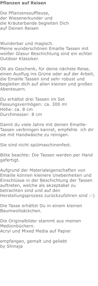 Pflanzen auf Reisen  Die Pflanzensouffleuse, der Wiesenerkunder und die Kräuterbande begleiten Dich auf Deinen Reisen   Wunderbar und magisch. Meine wunderschönen Emaille Tassen mit weißer Glasur Beschichtung sind ein echter Outdoor Klassiker.   Ob als Geschenk, für deine nächste Reise, einen Ausflug ins Grüne oder auf der Arbeit,  die Emaille Tassen sind sehr robust und begleiten dich auf allen kleinen und großen Abenteuern.  Du erhältst drei Tassen im Set Fassungsvermögen: ca. 300 ml Höhe: ca. 8 cm Durchmesser: 8 cm  Damit du viele Jahre mit deinen Emaille-Tassen verbringen kannst, empfehle  ich dir sie mit Handwäsche zu reinigen.  Sie sind nicht spülmaschinenfest.  Bitte beachte: Die Tassen werden per Hand gefertigt.  Aufgrund der Materialeigenschaften von Emaille können kleinere Unebenheiten und Einschlüsse in der Beschichtung der Tassen auftreten, welche als akzeptabel zu betrachten sind und auf den Herstellungsprozess zurückzuführen sind :-)  Die Tasse erhältst Du in einem kleinen Baumwollsäckchen.   Die Originalbilder stammt aus meinen Medizinbüchern. Acryl und Mixed Media auf Papier  empfangen, gemalt und geliebt by Shinaja