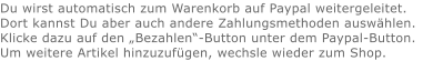 Du wirst automatisch zum Warenkorb auf Paypal weitergeleitet. Dort kannst Du aber auch andere Zahlungsmethoden auswählen.Klicke dazu auf den „Bezahlen“-Button unter dem Paypal-Button.  Um weitere Artikel hinzuzufügen, wechsle wieder zum Shop.