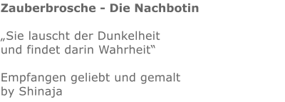 Zauberbrosche - Die Nachbotin  „Sie lauscht der Dunkelheit und findet darin Wahrheit“  Empfangen geliebt und gemalt by Shinaja