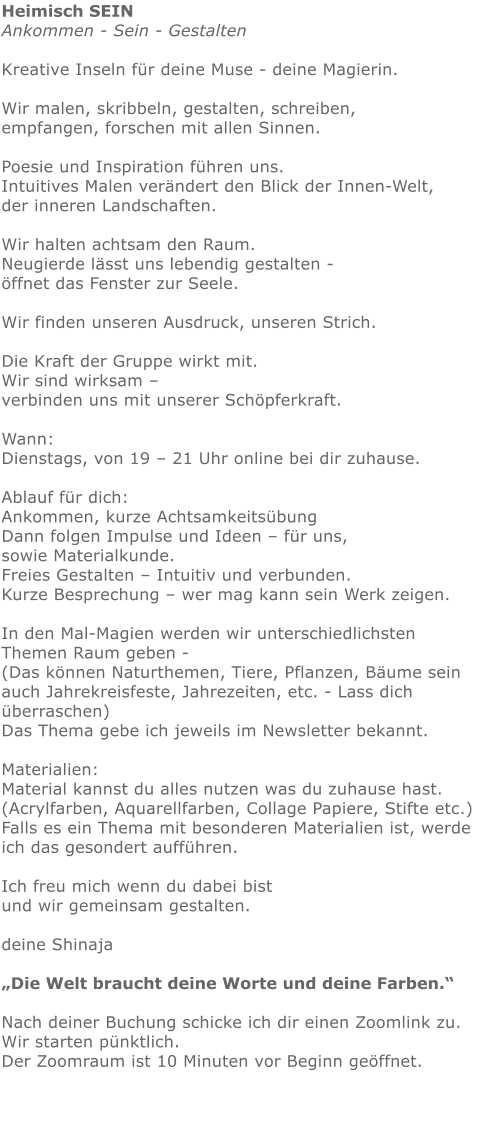 Heimisch SEINAnkommen - Sein - Gestalten   Kreative Inseln für deine Muse - deine Magierin.  Wir malen, skribbeln, gestalten, schreiben, empfangen, forschen mit allen Sinnen. Poesie und Inspiration führen uns.Intuitives Malen verändert den Blick der Innen-Welt, der inneren Landschaften.   Wir halten achtsam den Raum.  Neugierde lässt uns lebendig gestalten - öffnet das Fenster zur Seele. Wir finden unseren Ausdruck, unseren Strich.  Die Kraft der Gruppe wirkt mit.   Wir sind wirksam – verbinden uns mit unserer Schöpferkraft. Wann:  Dienstags, von 19 – 21 Uhr online bei dir zuhause.   Ablauf für dich:   Ankommen, kurze Achtsamkeitsübung Dann folgen Impulse und Ideen – für uns, sowie Materialkunde. Freies Gestalten – Intuitiv und verbunden.  Kurze Besprechung – wer mag kann sein Werk zeigen.   In den Mal-Magien werden wir unterschiedlichsten Themen Raum geben - (Das können Naturthemen, Tiere, Pflanzen, Bäume sein auch Jahrekreisfeste, Jahrezeiten, etc. - Lass dich überraschen) Das Thema gebe ich jeweils im Newsletter bekannt. Materialien: Material kannst du alles nutzen was du zuhause hast.  (Acrylfarben, Aquarellfarben, Collage Papiere, Stifte etc.)  Falls es ein Thema mit besonderen Materialien ist, werde ich das gesondert aufführen.   Ich freu mich wenn du dabei bist und wir gemeinsam gestalten.   deine Shinaja   „Die Welt braucht deine Worte und deine Farben.“  Nach deiner Buchung schicke ich dir einen Zoomlink zu. Wir starten pünktlich. Der Zoomraum ist 10 Minuten vor Beginn geöffnet.