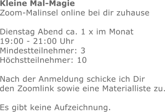 Kleine Mal-Magie Zoom-Malinsel online bei dir zuhause  Dienstag Abend ca. 1 x im Monat  19:00 - 21:00 Uhr Mindestteilnehmer: 3Höchstteilnehmer: 10  Nach der Anmeldung schicke ich Dir den Zoomlink sowie eine Materialliste zu.Es gibt keine Aufzeichnung.  