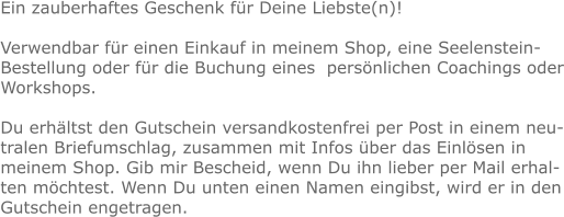 Ein zauberhaftes Geschenk für Deine Liebste(n)!  Verwendbar für einen Einkauf in meinem Shop, eine Seelenstein-Bestellung oder für die Buchung eines  persönlichen Coachings oder Workshops.  Du erhältst den Gutschein versandkostenfrei per Post in einem neutralen Briefumschlag, zusammen mit Infos über das Einlösen in meinem Shop. Gib mir Bescheid, wenn Du ihn lieber per Mail erhalten möchtest. Wenn Du unten einen Namen eingibst, wird er in den Gutschein engetragen.